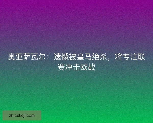 奥亚萨瓦尔：遗憾被皇马绝杀，将专注联赛冲击欧战
