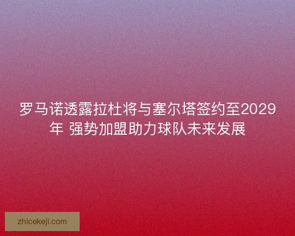 罗马诺透露拉杜将与塞尔塔签约至2029年 强势加盟助力球队未来发展