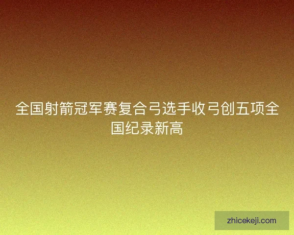 全国射箭冠军赛复合弓选手收弓创五项全国纪录新高