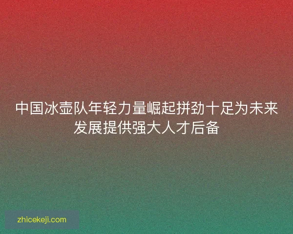中国冰壶队年轻力量崛起拼劲十足为未来发展提供强大人才后备 中国冰壶队年轻力量崛起拼劲十足为未来发展提供强大人才后备