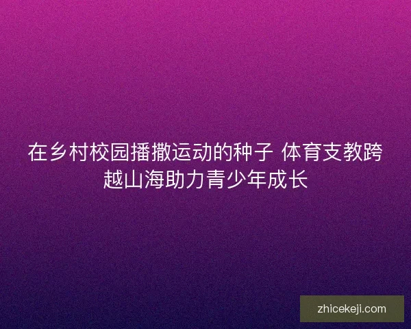 在乡村校园播撒运动的种子 体育支教跨越山海助力青少年成长 在乡村校园播撒运动的种子 体育支教跨越山海助力青少年成长