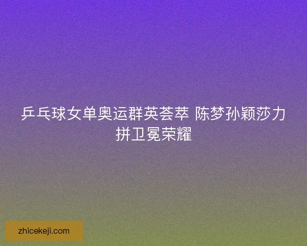 乒乓球女单奥运群英荟萃 陈梦孙颖莎力拼卫冕荣耀 乒乓球女单奥运群英荟萃 陈梦孙颖莎力拼卫冕荣耀