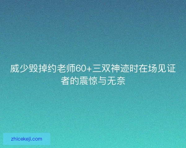 威少毁掉约老师60+三双神迹时在场见证者的震惊与无奈