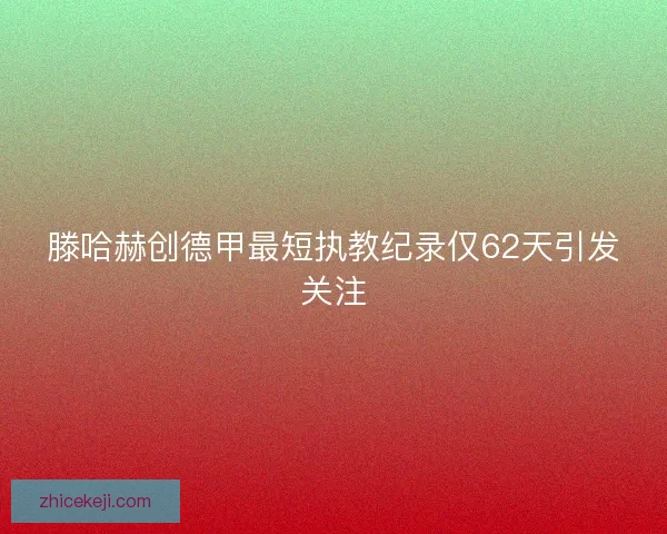 滕哈赫创德甲最短执教纪录仅62天引发关注
