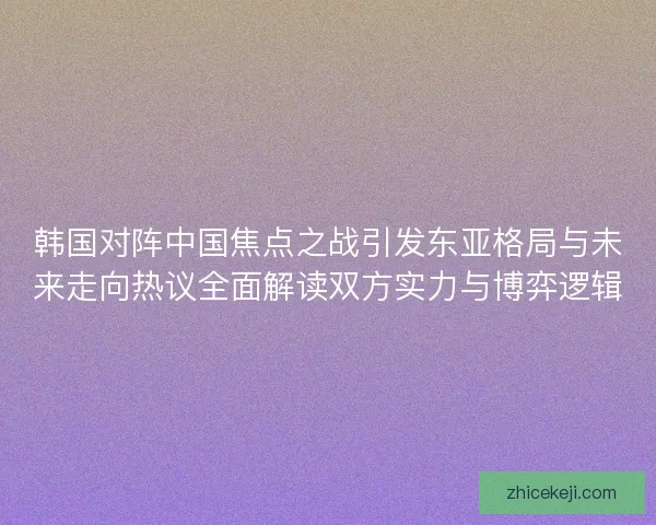 韩国对阵中国焦点之战引发东亚格局与未来走向热议全面解读双方实力与博弈逻辑
