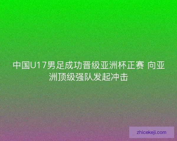 中国U17男足成功晋级亚洲杯正赛 向亚洲顶级强队发起冲击