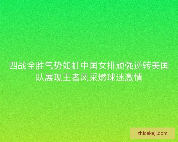 四战全胜气势如虹中国女排顽强逆转美国队展现王者风采燃球迷激情