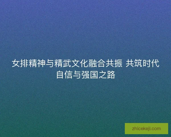女排精神与精武文化融合共振 共筑时代自信与强国之路