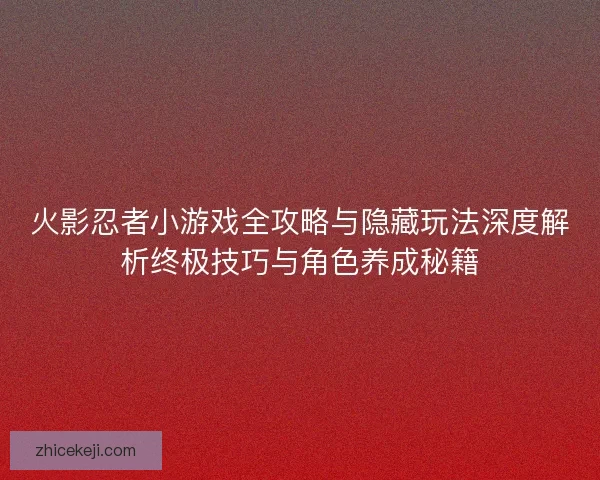 火影忍者小游戏全攻略与隐藏玩法深度解析终极技巧与角色养成秘籍