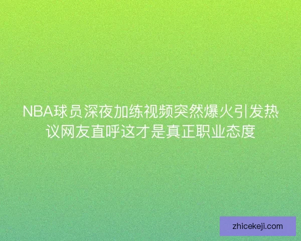 NBA球员深夜加练视频突然爆火引发热议网友直呼这才是真正职业态度 NBA球员深夜加练视频突然爆火引发热议网友直呼这才是真正职业态度