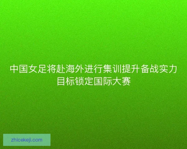 中国女足将赴海外进行集训提升备战实力目标锁定国际大赛 中国女足将赴海外进行集训提升备战实力目标锁定国际大赛