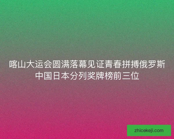 喀山大运会圆满落幕见证青春拼搏俄罗斯中国日本分列奖牌榜前三位 喀山大运会圆满落幕见证青春拼搏俄罗斯中国日本分列奖牌榜前三位
