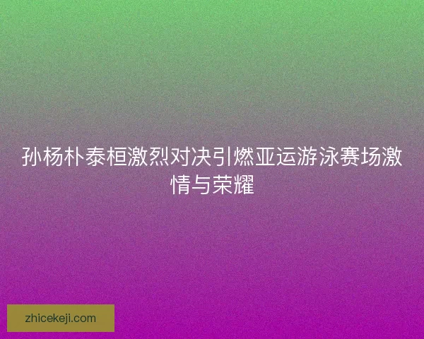 孙杨朴泰桓激烈对决引燃亚运游泳赛场激情与荣耀