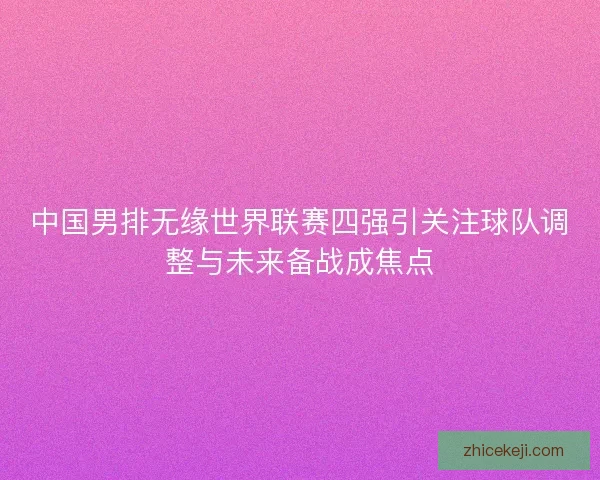 中国男排无缘世界联赛四强引关注球队调整与未来备战成焦点 中国男排无缘世界联赛四强引关注球队调整与未来备战成焦点
