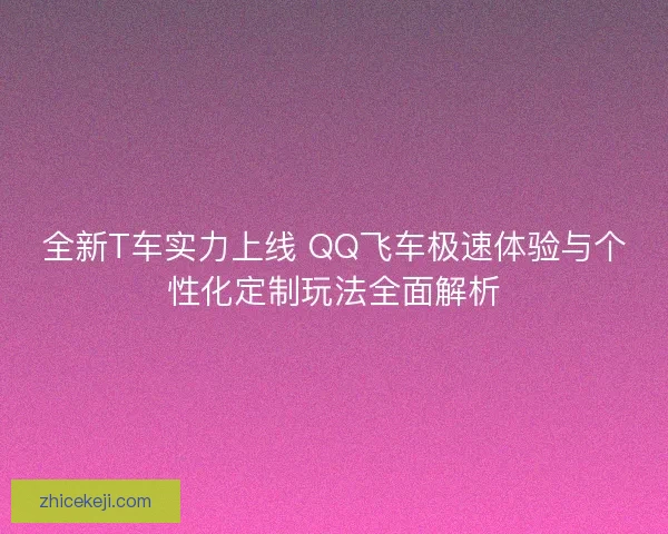 全新T车实力上线 QQ飞车极速体验与个性化定制玩法全面解析