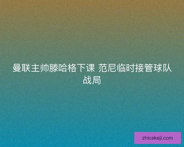 曼联主帅滕哈格下课 范尼临时接管球队战局