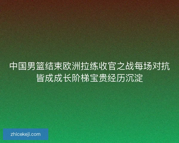 中国男篮结束欧洲拉练收官之战每场对抗皆成成长阶梯宝贵经历沉淀