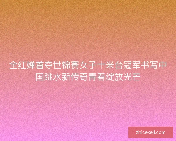 全红婵首夺世锦赛女子十米台冠军书写中国跳水新传奇青春绽放光芒