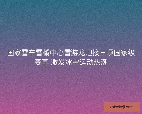 国家雪车雪橇中心雪游龙迎接三项国家级赛事 激发冰雪运动热潮