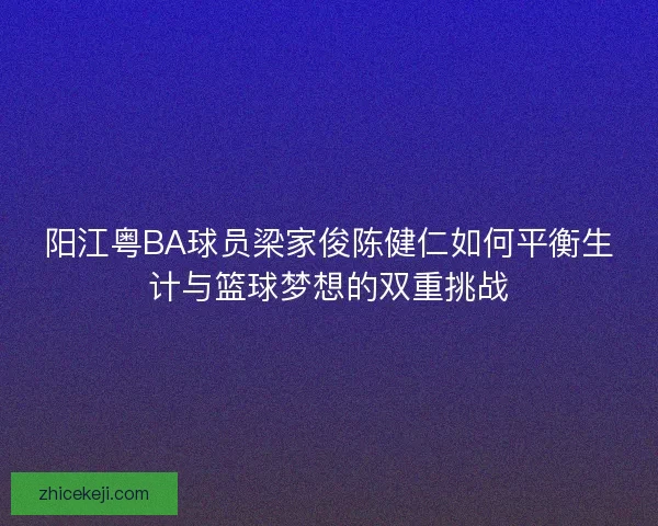阳江粤BA球员梁家俊陈健仁如何平衡生计与篮球梦想的双重挑战