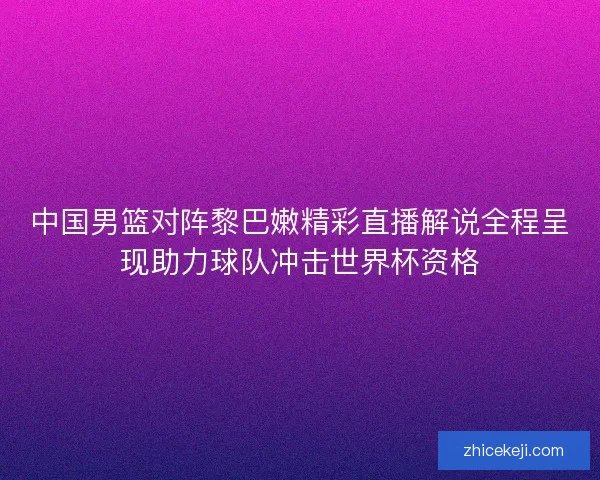 中国男篮对阵黎巴嫩精彩直播解说全程呈现助力球队冲击世界杯资格