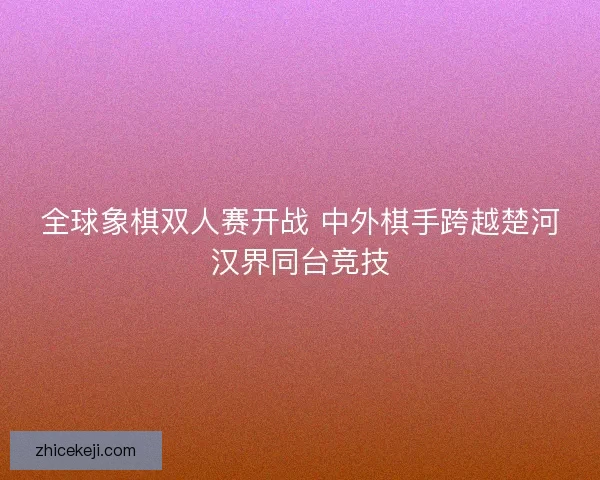 全球象棋双人赛开战 中外棋手跨越楚河汉界同台竞技