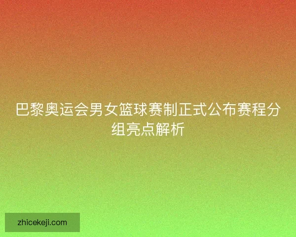巴黎奥运会男女篮球赛制正式公布赛程分组亮点解析
