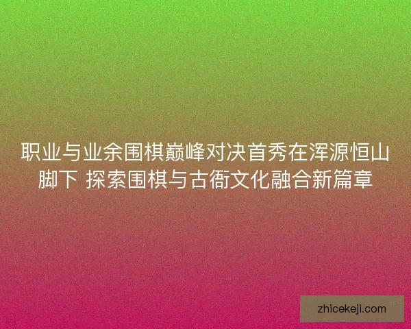 职业与业余围棋巅峰对决首秀在浑源恒山脚下 探索围棋与古衙文化融合新篇章